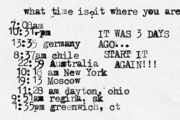 what time is it where you are ? 7:08 10:31- . 13:35 german 8:37am x chi 22:59 australia 10:18 am New Yo 19:13 Mosco 11:28 am dayton, oh 9:51am regina, sk 1:35pm greenwich, ct IT WAS 3 DAYS AGO... START IT AGAIN!!! 