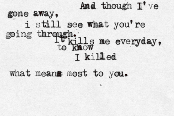And though I've gone away, i still see what you're going through. It kills me everyday, to know I killed what means most to you.
