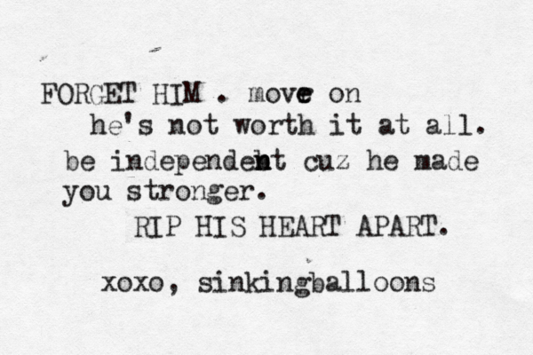 FORGET HIM . m ovr e e on he's not worth it at all. be independebt n n n cuz he made you stronger. RIP HIS HEART APART. xoxo, sinkingballoons