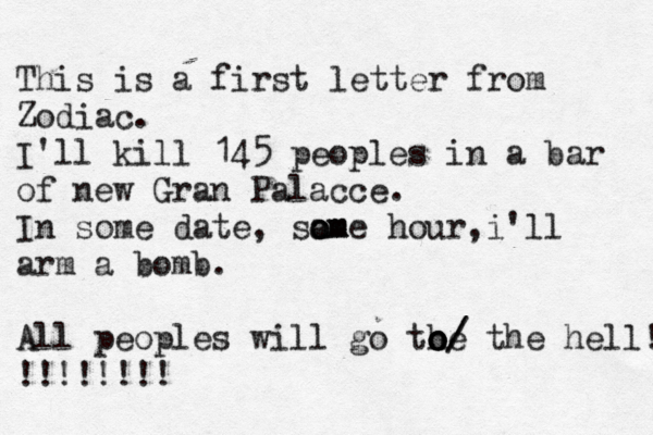 This is a first letter from Zodiac. I'll kill 145 peoples in a bar of new Gran Palacce. In some date, sam o o ome hour,i'll arm a bomb. All peoples will go the o o o/ / the hell! !!!!!!!!