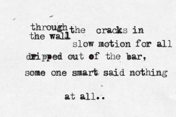 through the cracks in the wall slow motion for all dripped out of the bar , some one smart said nothing at all..
