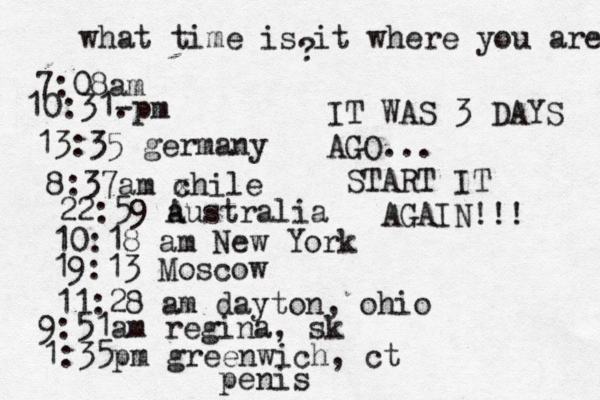 what time is it where you are ? 7:08 10:31- . 13:35 german 8:37am x chi 22:59 australia 10:18 am New Yo 19:13 Mosco 11:28 am dayton, oh 9:51am regina, sk 1:35pm greenwich, ct IT WAS 3 DAYS AGO... START IT AGAIN!!! penis 