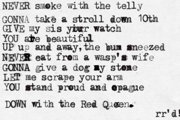 NEVER smoke with the telly GONNA take a stroll doen w 10th GIVE my sis yi or ur watch YOU ate r r r r r beautiful UP up and away,the bum sneezed NEVET R R R R eat from a wasp's wife GONNA give a dog a my stone LET me scrape your arm YOU stand proud and c opague DOWN with the Red Queen . . . . . . . . x rr'd! 