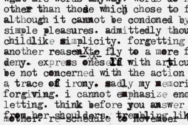 - X - - X- -x wg hat are words anyway? words do n other than thode s s whicj h chose to f although it cannot be condoned by simple pleasures. admittedly though childlike simplicity. forgetting another reason to fly to a more f deny. express onesef l l l l ld f f with ary t t ticul be not concerned with the action o a trace od f f irony. sadly my memori forgiving. i cannot emphasize eno letting. think before you answer from her shoulders. trembling lik mother. re-schedule to november 1