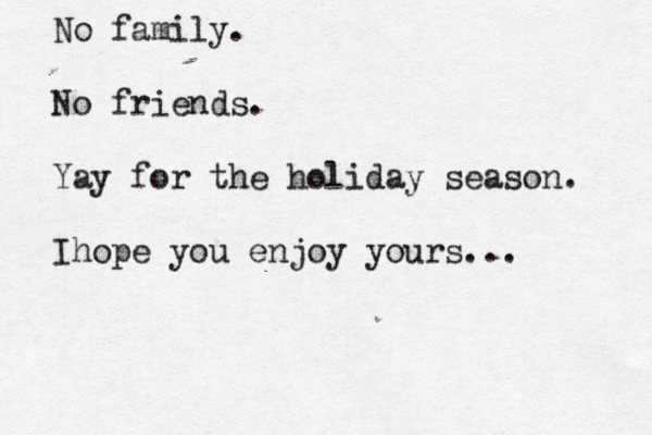 No family. No friends. Yay for the holiday season. Ihope you enjoy yours... 