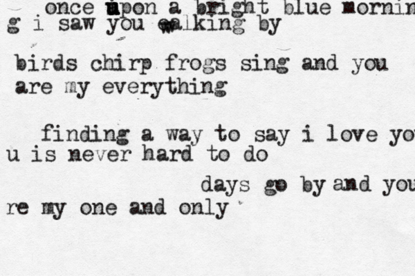 days go by once a upon u u u i u a bright blue morning g i saw you ealking by w w birds chirp frogs sing and you are my everything find ing a way to say i love you u is never hard to do and you re my one and only 