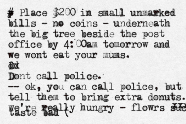 p # Place $200 in small unmarked bills - no coins - underneath the big tree beside the post office by 4:00am tomorrow and we wont eat your mums. d Dd x Dont call police. -- ok, you can call police, but tell them to bring extra donuts. we're really hungry - flowrs suck xxx taste bad ( 