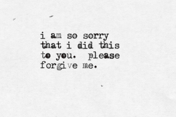 i am so sorry that i did this to you. please forgive me. 