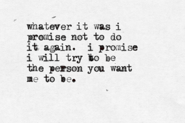 whatever it was i promise not to do it again. i promise i will try b to be the person you want me to be. 
