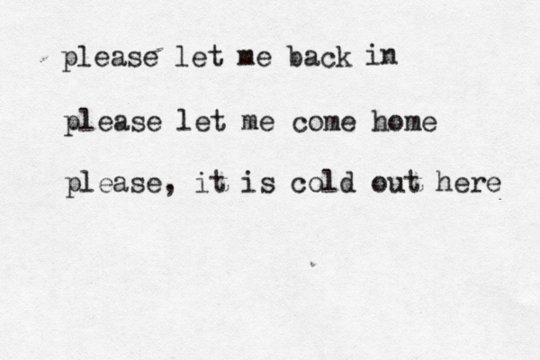 please let me back in please let me come home please, it is cold out here 