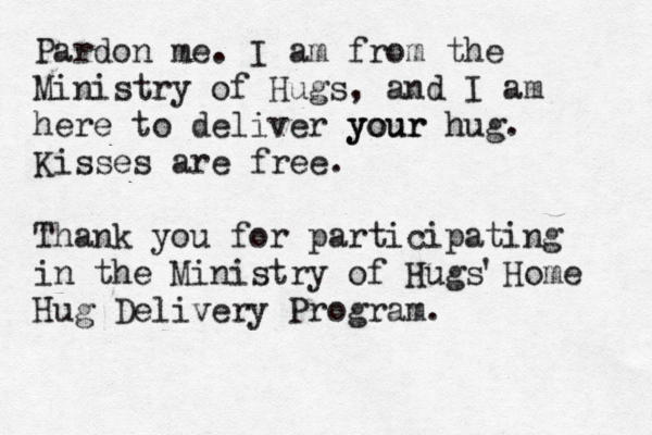 Pardon me . I am from the Ministry of Hugs, and I am here to deliver your your hug. Kisses are free. Thank you for participating in the Ministry of Hugs Home Hug Delivery Program. '