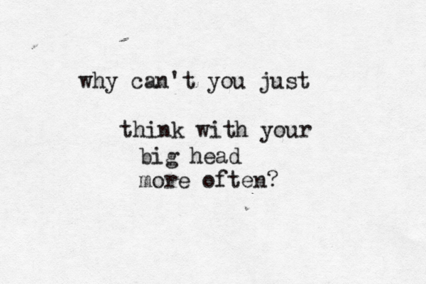 why can't you just think with your big head more often?