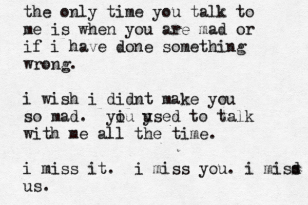the only time you talk to me is when you are mad or if i have done something wrong. i wish i didnt make you so mad. yiu o ysed u to talk with me all the time. i miss it . i miss you. i misd s us.