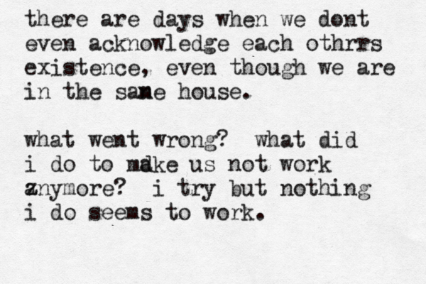 there are days when we dont even acknowledge each othrrs existence, even though we are in the sane m house. what went wrong? what did i do to mdke a us not work zny a more? i try but nothing i do seems to work. 