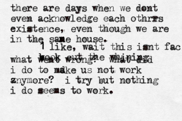 there are days when we dont even acknowledge each othrrs existence, even though we are in the sane m house. what went wrong? what did i do to mdke a us not work zny a more? i try but nothing i do seems to work. 1 1 1 like, wait this isnt fac b b v ook cut the whining 