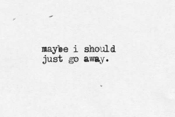 maybe i should just go away. 