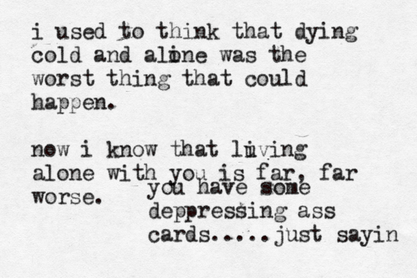 i used to think that dying cold and aline o was the worst thing that could happen. now i know that luving i alone with you is far, far worse. you have some deppressing ass cards.....just sayin 