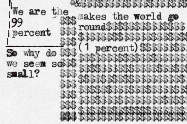 $$$ $$$ $$$ $$$ $$$ $$$ $$$ $$$ $$$ $$$ $$$ makes the world go round$$$$$$$$$$$$$$ $$$$$$$$$$$$$$$$$$$$ (1 percent)$$$$$$$$$ $$$$$$$$$$$$$$$$$$$$ $$$$$$$$$$$$$$$$$$$$ $$$$$$$$$$$$$$$$$$$$ $$$$$$$$$$$$$$$$$$$$ $$$$$$$$$$$$$$$$$$$$ $$$$$$$$$$$$$$$$$$$$ $$$$$$$$$$$$$$$$$$$$ $ &$$$$$$$$$$$$$$$$$$$ We are the 99 percent __________ | | | | | | | So why do we seem so small? 