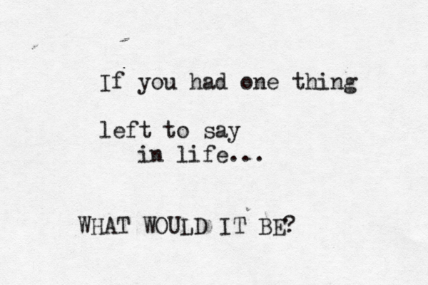 If you had one thing left to say in life... WHAT WOULD IT BE? 