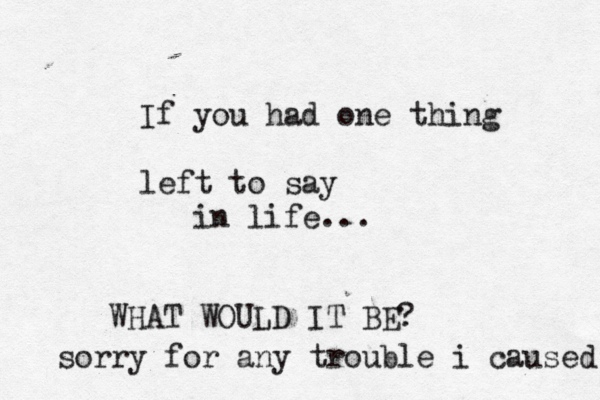 If you had one thing left to say in life... WHAT WOULD IT BE? sorry for any trouble i caused 