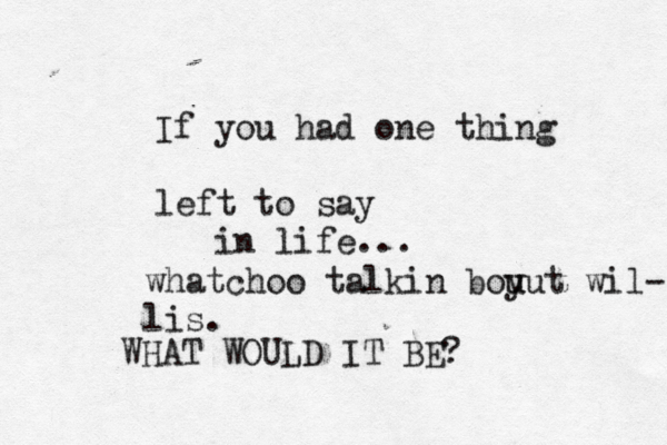 If you had one thing left to say in life... WHAT WOULD IT BE? whatchoo talkin boy u uut wil- lis.