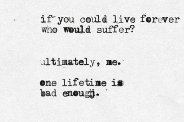 if you could live forever who would suffer? ultimately, me. one lifetime is bad enougj h. 