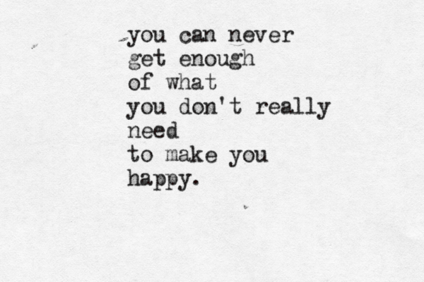 you can never get enough of what you don't really need to make you happy.