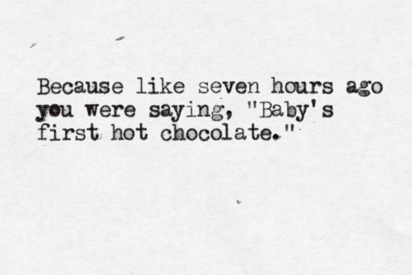 Because like seven hours ago you were saying, "Baby's first hot chocolate."