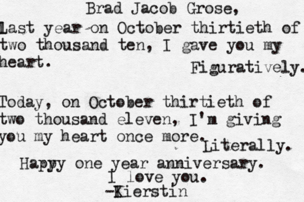 Brad Jacob Grose, l Last year on October thirtieth of two thousand ten, I gave you my heart. Figuratively. Today, on October thirtieth of two thousand eleven, I'm giving you my heart once more. Literally. Hapy py one year anniversary. I love you. -I Kierstin
