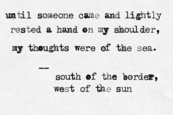 until someone came and lightly rested a hand on my shoulder, my thoughts were of the sea. -- south of the border, west of the sun