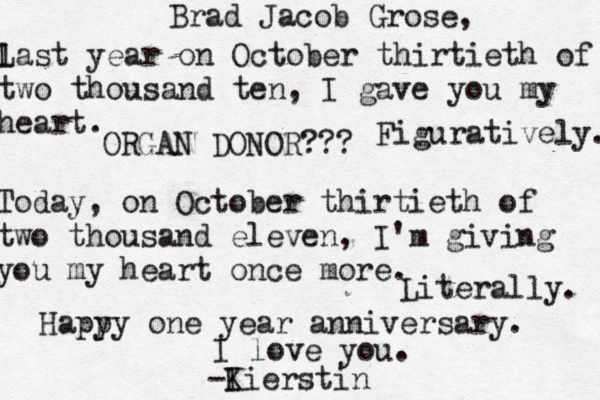 Brad Jacob Grose, l Last year on October thirtieth of two thousand ten, I gave you my heart. Figuratively. Today, on October thirtieth of two thousand eleven, I'm giving you my heart once more. Literally. Hapy py one year anniversary. I love you. -I Kierstin ORGAN DONOR???