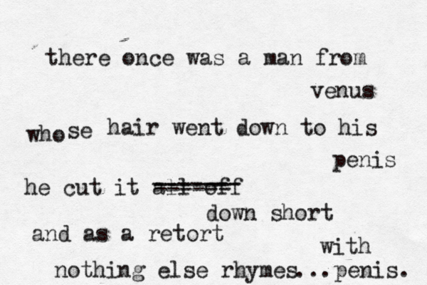 there once was a man from venus who se hair went down to his penis he cut it all off ------- ------ ------ down short and as a retort nothing else rhymes with penis. ... 
