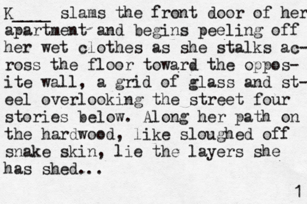 K____ slams the front door of her apartment and begins peeling off her wet clothes as she stalks ac- ross the floor toward the oppos- ite wall, a grid of glass and st- eel overlooking the street four stories below. Along her path on the hardwood, like sloughed off snake skin, lie the layers she has shed. 1 .. 