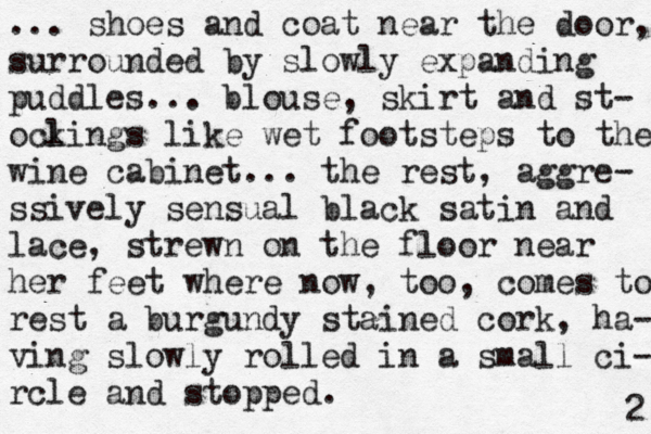 ... shoes and coat near the door, surrounded by slowly expanding puddles... blouse, skirt and st- ocli k ngs like wet footsteps to the wine cabinet... the rest, aggre- ssively sensual black satin and lace, strewn on the floor near her feet where now, too, comes to rest a burgundy stained cork, ha- ving slowly rolled in a small ci- rcle and stopped. 2 