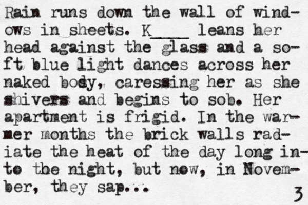 Rain runs down the wall of wind- ows in sheets. K____ leans her head against the glass and a so- ft blue light dances across her naked bosy d , caressing her as she shivers and begins to sob. Her apartment is frigid. In the war- mer months the brick walls rad- iate the heat of the day long in- to to he night, but now, in Novem- ber, they sap... 3 