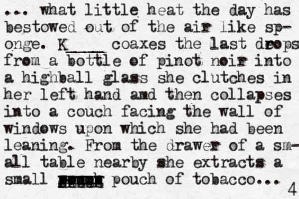 ... what little heat the day has bestowed out of the air like sp- onge. K____ coaxes the last deops r r r from a bottle of pinot noir into a highball glass she clutches in her left hand amd then collapses into a couch facing the wall of windows upon which she had been leaning. From the drawer of a sm- all table nearby she extracts a small pp o ouch p pou u qqqqq ppppp xxxxx ggggg pouch of tobacco... 4 