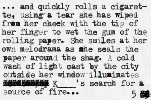... and quickly rolls a cigaret- te, using a tear she has wiped from her cheek with the tip of her finger to wet the gum of the rolling paper. She smiles at her own melodrama as she seals the paper around the shag. A cold wash of light cast by the city outside her window illuminates her search XXXXXXXXXX xxxxxxxxxx Ooooooo OOOOOOOOO o pop K____'s search for a source of fire... 5 5 6 X x X O 5 X x X O 5 