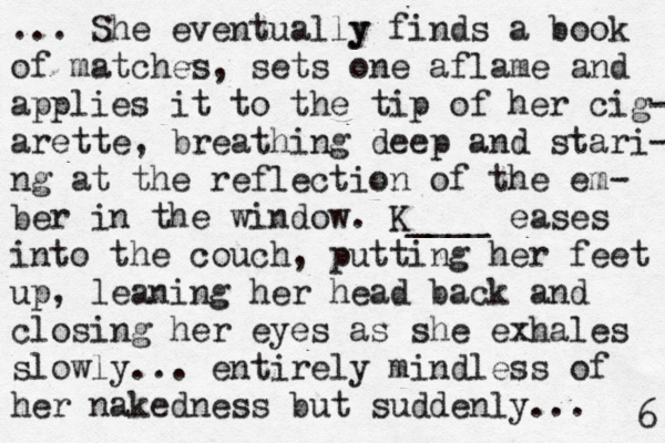 ... She eventually y finds a book of matches, sets one aflame and applies it to the tip of her cig- arette, breathing deep and stari- ng at the reflection of the em- ber in the window. K____ eases into the couch, putting her feet up, leaning her head back and closing her eyes as she exhales slowly... entirely mindless of her nakedness but suddenly... 6 