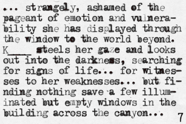 ... strangely, ashamed of the pageant of emotion and vulnera- bility she has displayed through the window to the world beyond. K____ steels her gaze and looks out into the darkness, searching for signs of life... for witnes- ses to her weaknesses... but fi- nding nothing save a few illum- inated but empty windows i n the building across the canyon... 7 7 