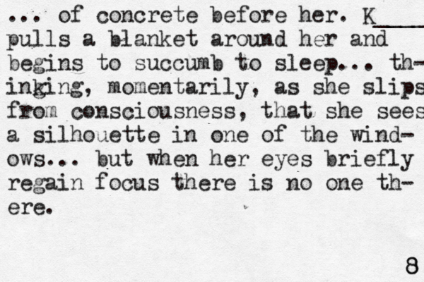 ... of concrete before her. K____ pulls a blanket around her and begins to succumb to sleep... th- ing king , momentarily, as she slips from consciousness, that she sees a silhouette in one of the wind- ows... but when her eyes briefly regain focus there is no one th- ere. 8 8 