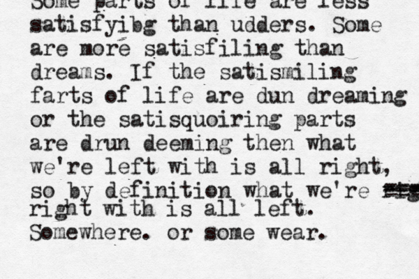 Some parts of life are less satisfyibg than udders. Some are more satisfiling than dreams. If the satismiling farts of life are dun dreaming or the satisquoiring parts are drun deeming then what we're left with is all right, so by definition what we're righ --- ---- --- --- --- right with is all left. Somewhere. or some wear.