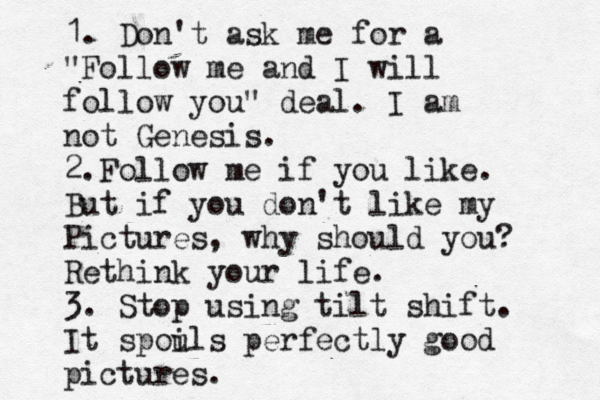 1. Don't ask me for a "Follow me and I will follow you" deal. I am not Genesis. 2.Follow me if you like. But if you don't like my Pictures, why should you? Rethink your life. 3. Stop using tilt shift. It spou ils perfectly good pictures. 