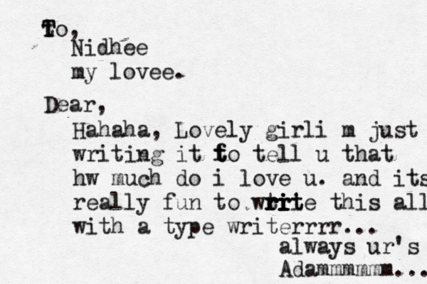 T t To, Nidhee my lovee. Dear , Hahaha, Lovely girli m just writing it f t t to tell u that hw much do i love u. and its really fun to wtr r r r r rii i i it te this all with a type writerrrr... always ur's Adammmmmm... 