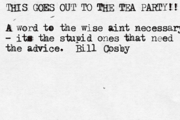 THIS GOES OUT TO THE TEA PARTY!! A word to the wise aint necessary - its the stupid ones that need the advice. Bill Cosby