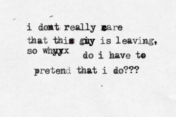 i dont really xare c c that this giy u uy is leaving, so whu y yx yx do i have to pretend that i do??? 