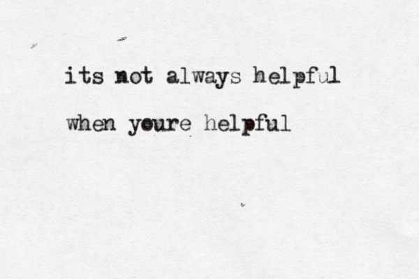 its not always helpful when youre helpful 