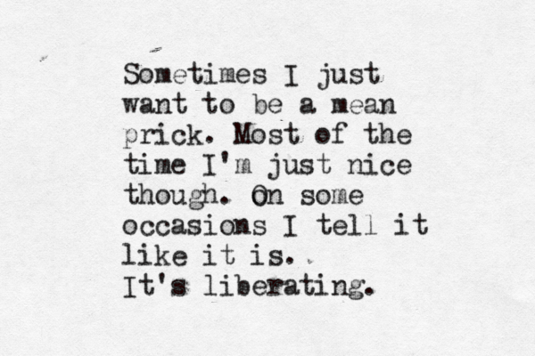 Sometimes I just want to be a mean prick. Most of the time I'm just nice though. o On some occasions I tell it like it is. It's liberating. 