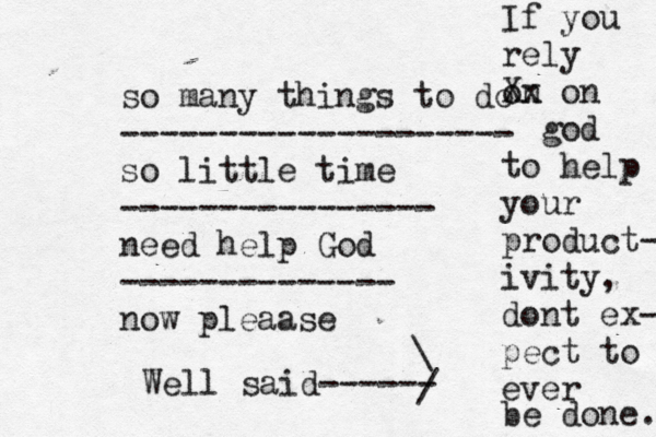so many things to do -------------------- so little time ---------------- n eed help God -------------- now pleaase If you rely on Xx on god to help your product- ivity, dont ex- pect to ever be done. Well said------> >> > \ / 