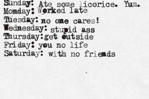 Sunday: Monday: Tuesday: Wednesday: Thursday: Friday: Saturday: Ate some licorice. Yum. W orked late no ome ne cares! stupid ass get outside you no life with no friends 