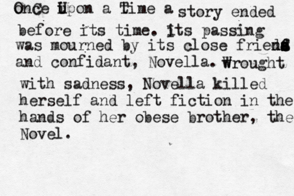 o OnC ce i U upon a t Time a story ended before its time. i Its passing was mourned by its close frieda a s s S ns s d f d and confidant, Novella. wr W ought with sadness, Novella killed herself and left fiction in the hands of her obese brother, the Novel.